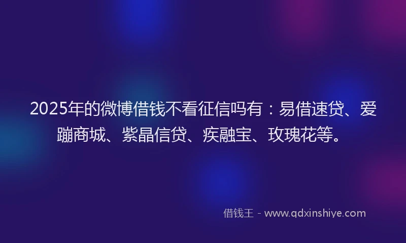 2025年的微博借钱不看征信吗有：易借速贷、爱蹦商城、紫晶信贷、疾融宝、玫瑰花等。