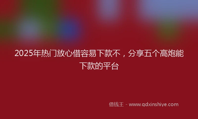 2025年热门放心借容易下款不，分享五个高炮能下款的平台