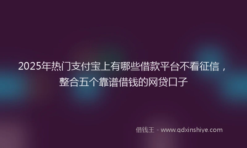 2025年热门支付宝上有哪些借款平台不看征信，整合五个靠谱借钱的网贷口子
