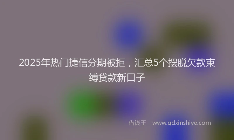 2025年热门捷信分期被拒，汇总5个摆脱欠款束缚贷款新口子