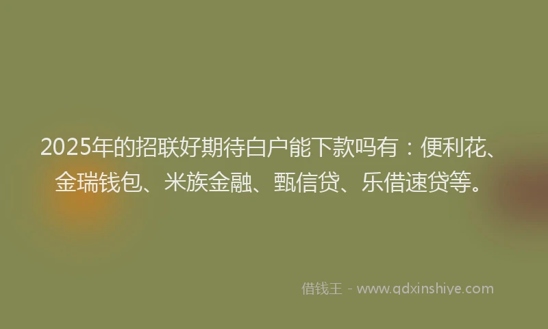 2025年的招联好期待白户能下款吗有：便利花、金瑞钱包、米族金融、甄信贷、乐借速贷等。