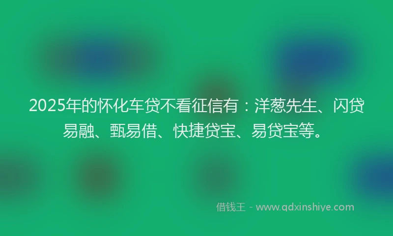 2025年的怀化车贷不看征信有：洋葱先生、闪贷易融、甄易借、快捷贷宝、易贷宝等。