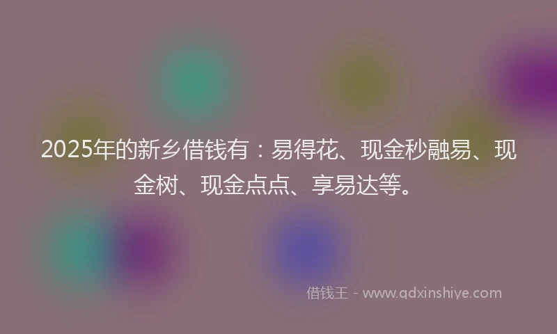 2025年的新乡借钱有：易得花、现金秒融易、现金树、现金点点、享易达等。