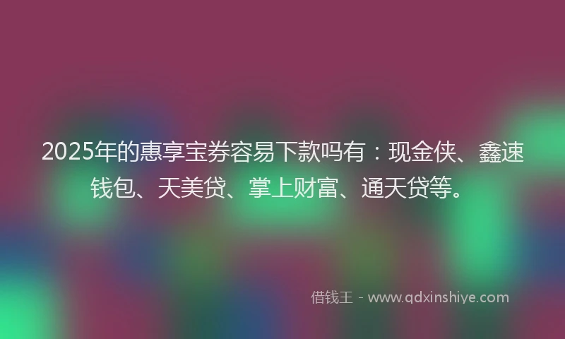 2025年的惠享宝券容易下款吗有：现金侠、鑫速钱包、天美贷、掌上财富、通天贷等。