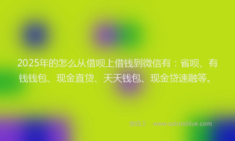 2025年的怎么从借呗上借钱到微信有：省呗、有钱钱包、现金直贷、天天钱包、现金贷速融等。
