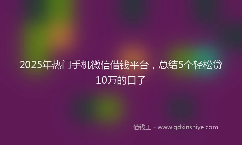 2025年热门手机微信借钱平台，总结5个轻松贷10万的口子