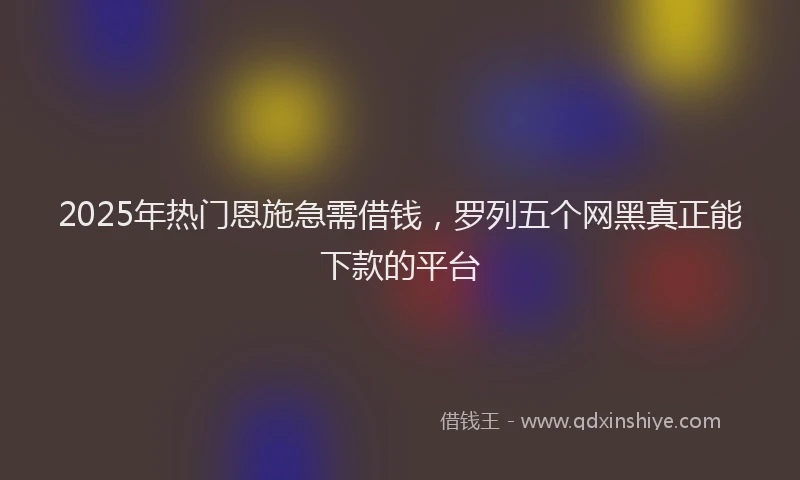 2025年热门恩施急需借钱，罗列五个网黑真正能下款的平台