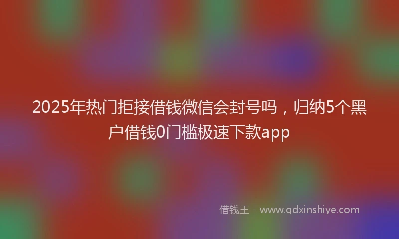 2025年热门拒接借钱微信会封号吗，归纳5个黑户借钱0门槛极速下款app