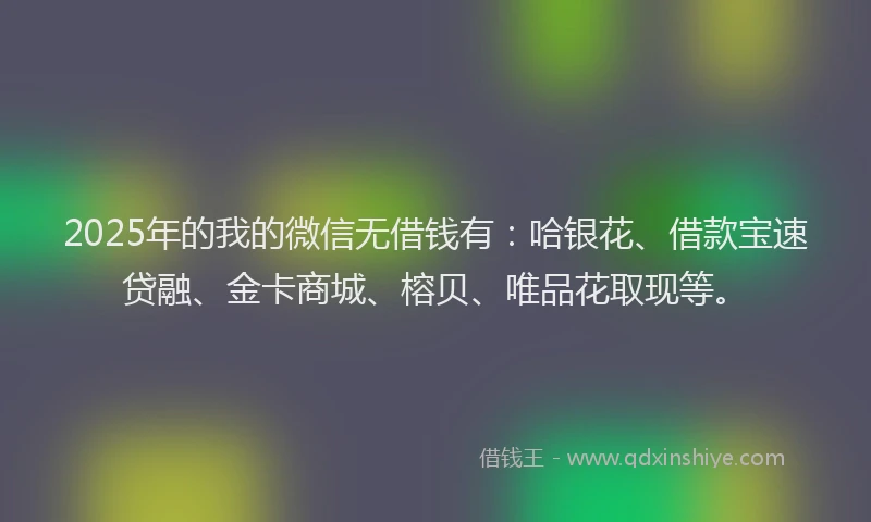 2025年的我的微信无借钱有：哈银花、借款宝速贷融、金卡商城、榕贝、唯品花取现等。