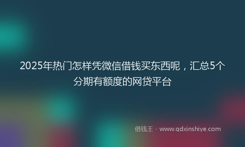 2025年热门怎样凭微信借钱买东西呢，汇总5个分期有额度的网贷平台