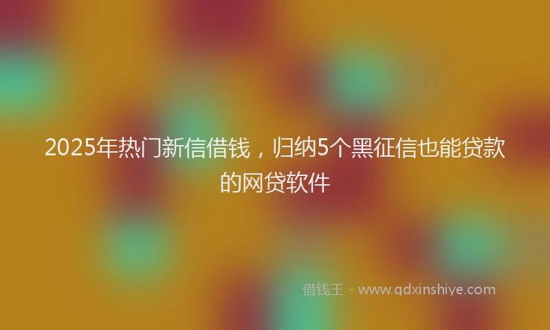 2025年热门新信借钱，归纳5个黑征信也能贷款的网贷软件