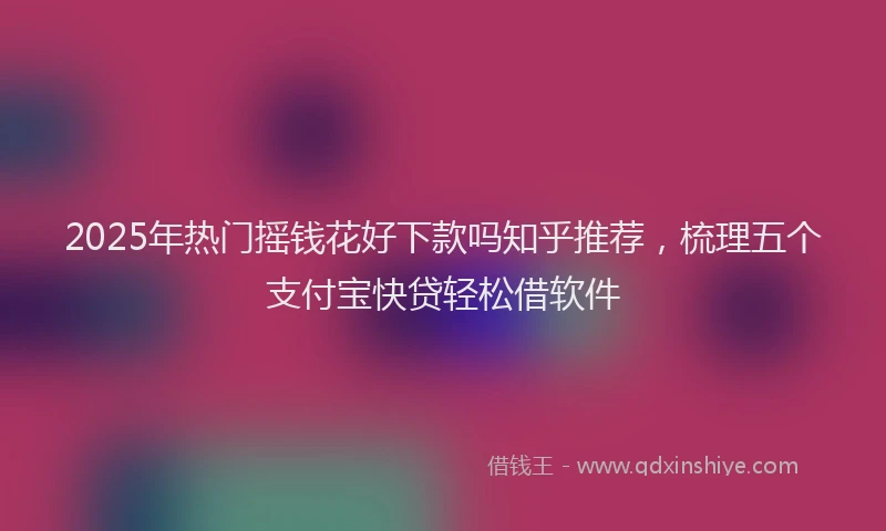 2025年热门摇钱花好下款吗知乎推荐，梳理五个支付宝快贷轻松借软件