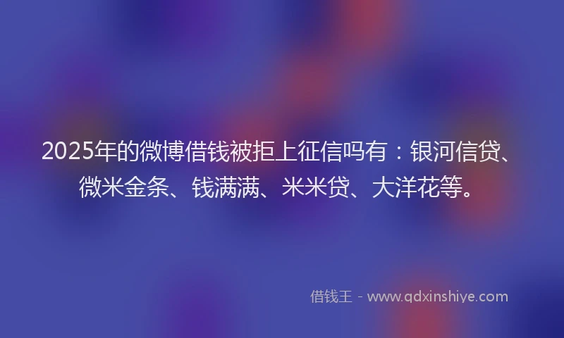 2025年的微博借钱被拒上征信吗有：银河信贷、微米金条、钱满满、米米贷、大洋花等。