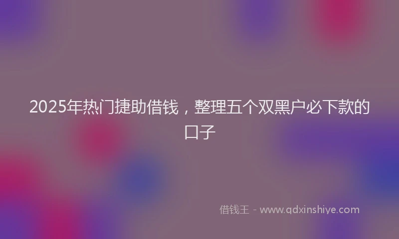 2025年热门捷助借钱，整理五个双黑户必下款的口子