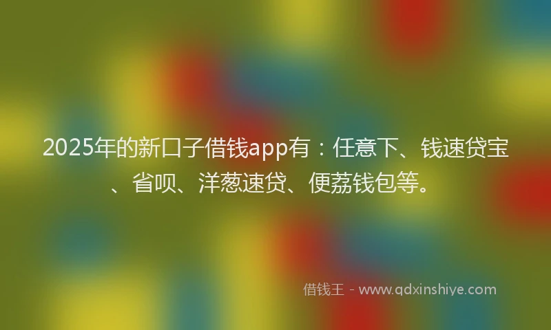 2025年的新口子借钱app有：任意下、钱速贷宝、省呗、洋葱速贷、便荔钱包等。