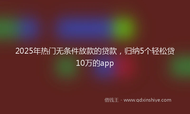 2025年热门无条件放款的贷款，归纳5个轻松贷10万的app