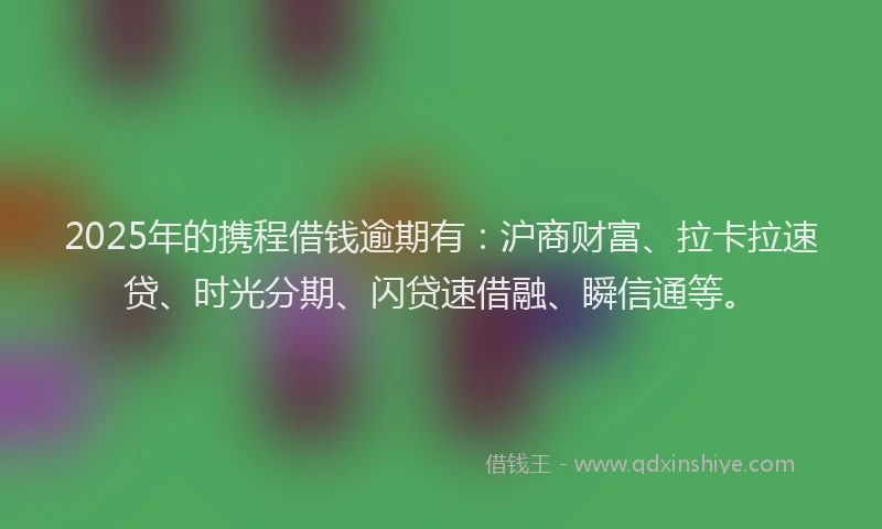 2025年的携程借钱逾期有：沪商财富、拉卡拉速贷、时光分期、闪贷速借融、瞬信通等。