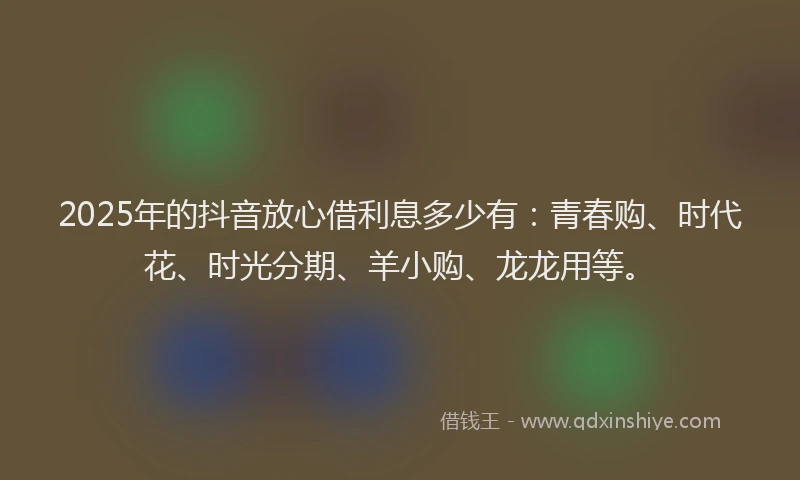 2025年的抖音放心借利息多少有：青春购、时代花、时光分期、羊小购、龙龙用等。