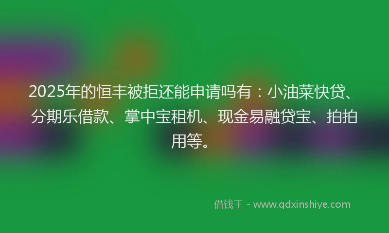 2025年的恒丰被拒还能申请吗有：小油菜快贷、分期乐借款、掌中宝租机、现金易融贷宝、拍拍用等。