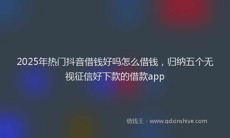 2025年热门抖音借钱好吗怎么借钱，归纳五个无视征信好下款的借款app
