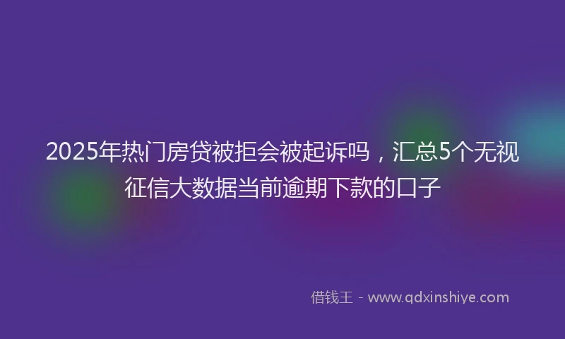 2025年热门房贷被拒会被起诉吗，汇总5个无视征信大数据当前逾期下款的口子