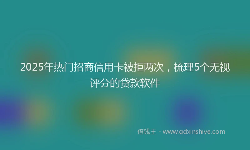 2025年热门招商信用卡被拒两次，梳理5个无视评分的贷款软件