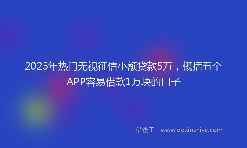 2025年热门无视征信小额贷款5万，概括五个APP容易借款1万块的口子