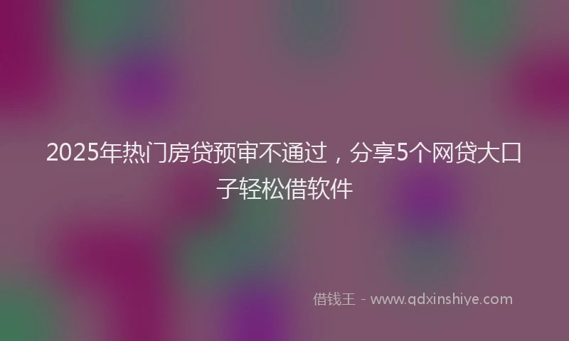2025年热门房贷预审不通过，分享5个网贷大口子轻松借软件