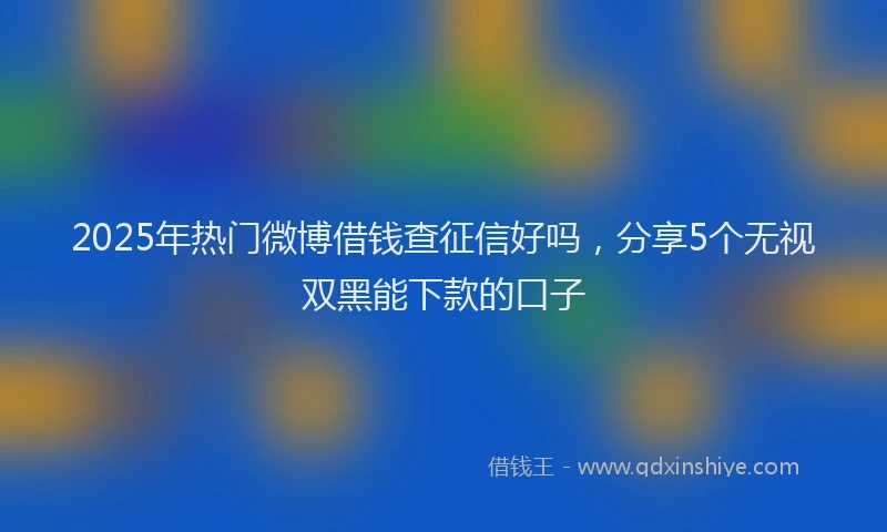 2025年热门微博借钱查征信好吗，分享5个无视双黑能下款的口子