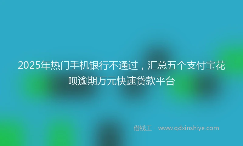 2025年热门手机银行不通过，汇总五个支付宝花呗逾期万元快速贷款平台