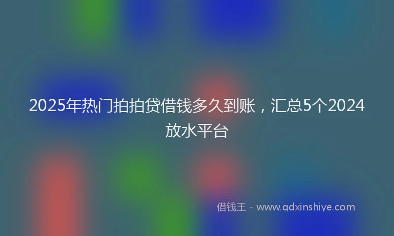 2025年热门拍拍贷借钱多久到账，汇总5个2024放水平台