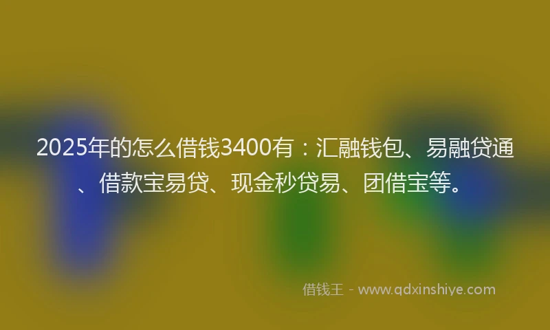 2025年的怎么借钱3400有：汇融钱包、易融贷通、借款宝易贷、现金秒贷易、团借宝等。