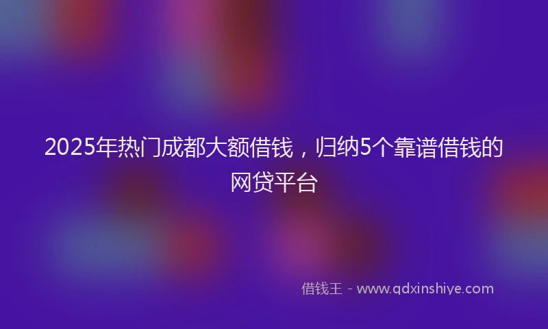 2025年热门成都大额借钱，归纳5个靠谱借钱的网贷平台
