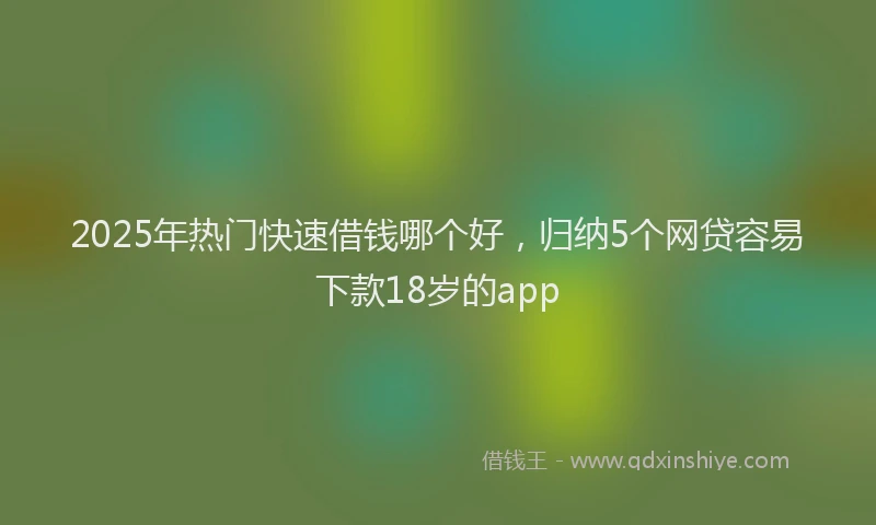 2025年热门快速借钱哪个好，归纳5个网贷容易下款18岁的app
