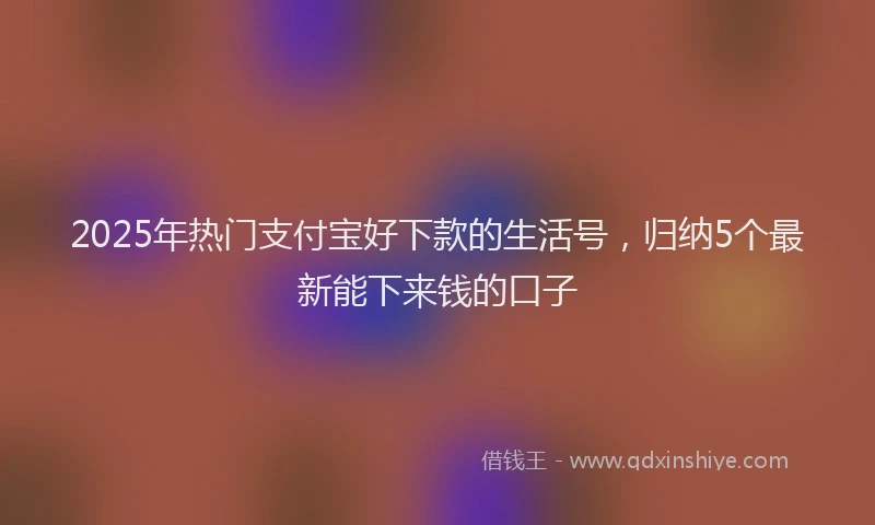 2025年热门支付宝好下款的生活号，归纳5个最新能下来钱的口子