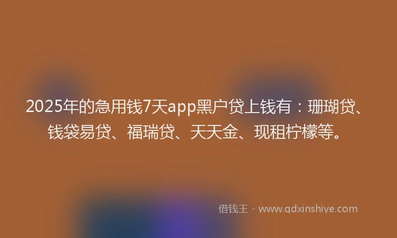 2025年的急用钱7天app黑户贷上钱有：珊瑚贷、钱袋易贷、福瑞贷、天天金、现租柠檬等。