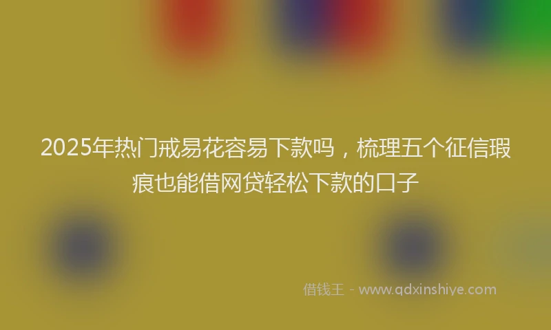2025年热门戒易花容易下款吗，梳理五个征信瑕疵也能借网贷轻松下款的口子