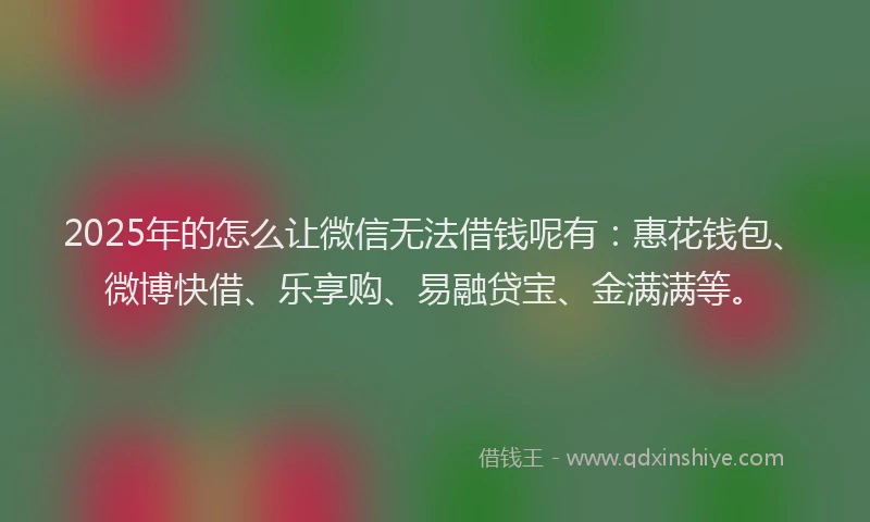2025年的怎么让微信无法借钱呢有：惠花钱包、微博快借、乐享购、易融贷宝、金满满等。
