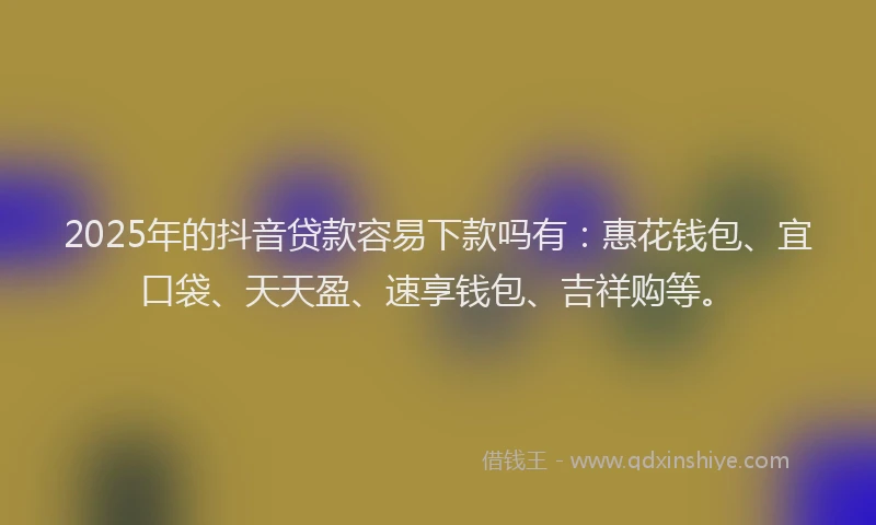 2025年的抖音贷款容易下款吗有：惠花钱包、宜口袋、天天盈、速享钱包、吉祥购等。