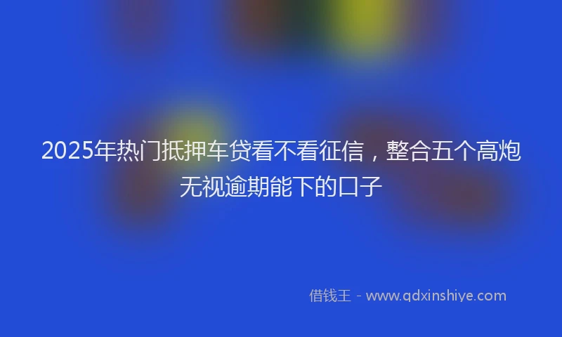 2025年热门抵押车贷看不看征信，整合五个高炮无视逾期能下的口子