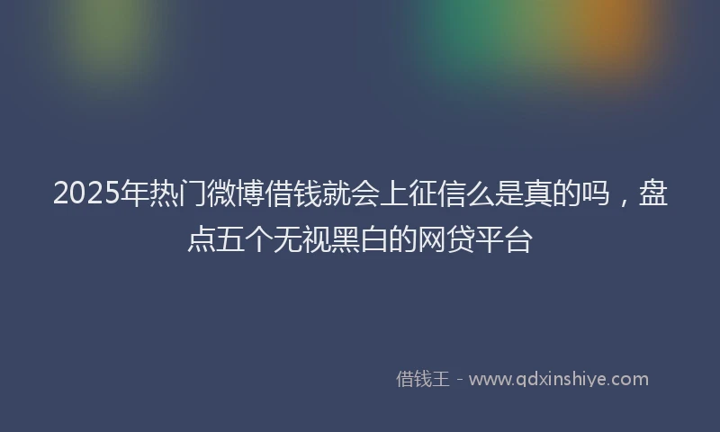 2025年热门微博借钱就会上征信么是真的吗，盘点五个无视黑白的网贷平台