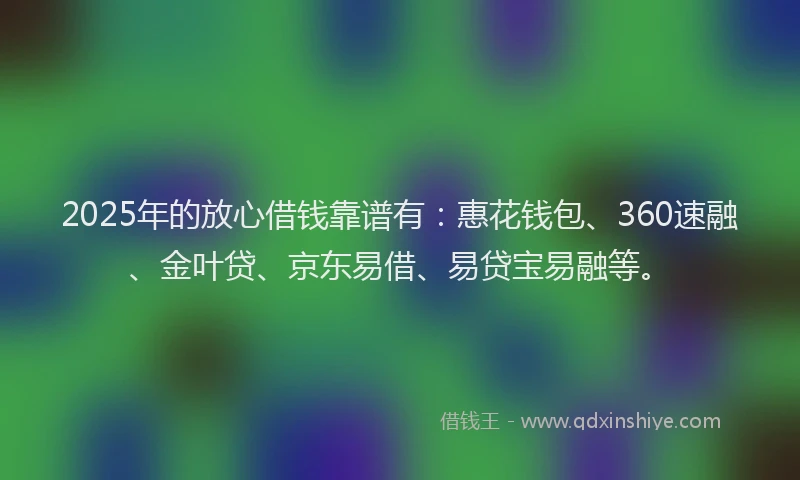 2025年的放心借钱靠谱有：惠花钱包、360速融、金叶贷、京东易借、易贷宝易融等。