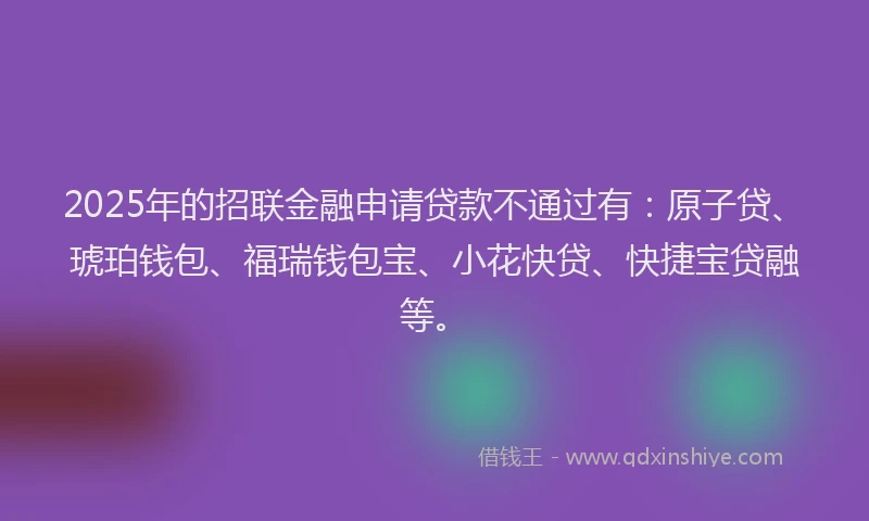 2025年的招联金融申请贷款不通过有：原子贷、琥珀钱包、福瑞钱包宝、小花快贷、快捷宝贷融等。