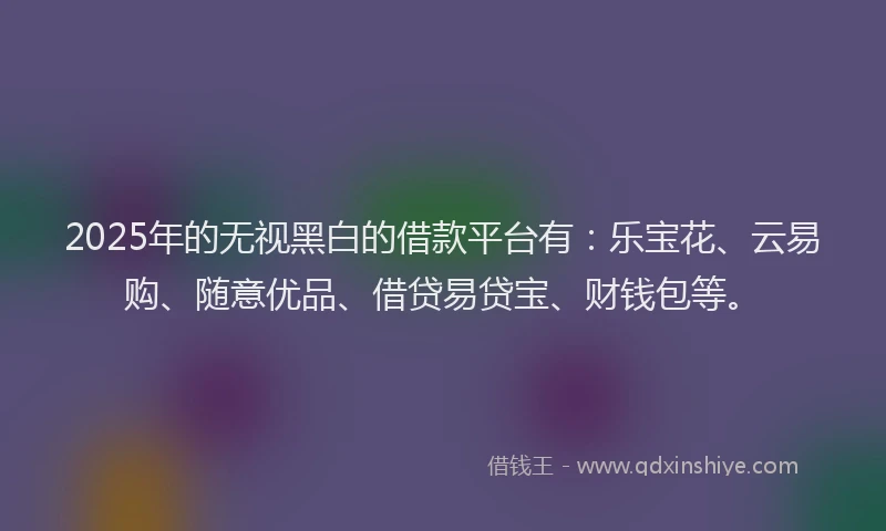 2025年的无视黑白的借款平台有：乐宝花、云易购、随意优品、借贷易贷宝、财钱包等。