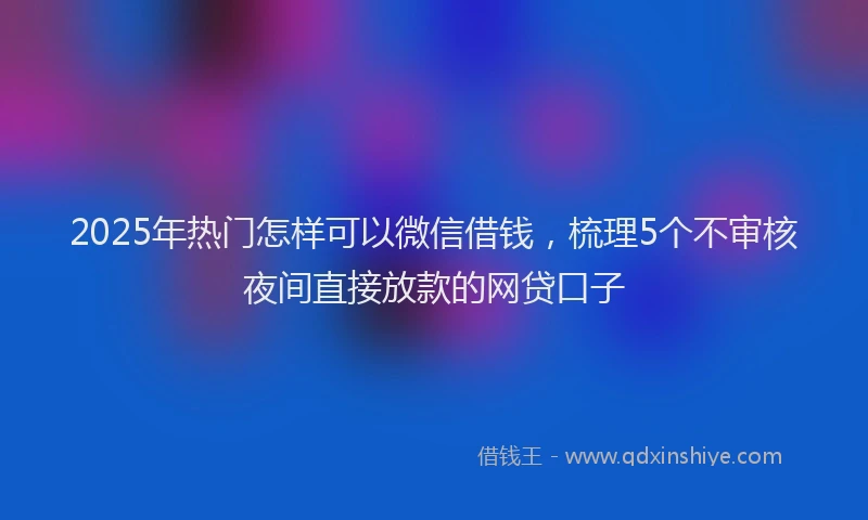 2025年热门怎样可以微信借钱，梳理5个不审核夜间直接放款的网贷口子
