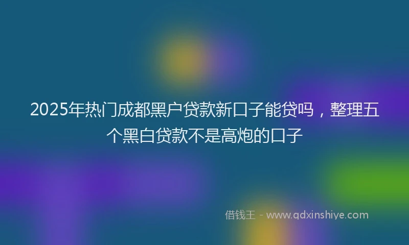 2025年热门成都黑户贷款新口子能贷吗，整理五个黑白贷款不是高炮的口子