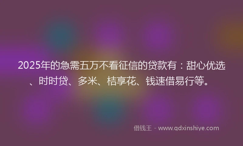 2025年的急需五万不看征信的贷款有：甜心优选、时时贷、多米、桔享花、钱速借易行等。
