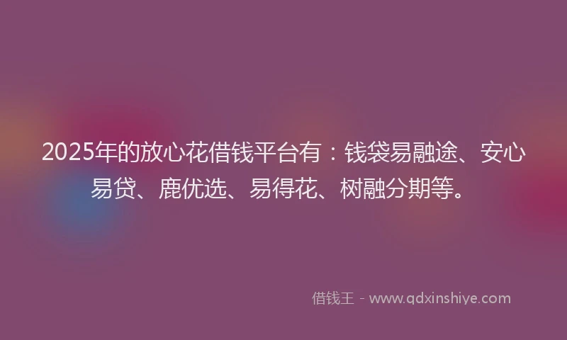 2025年的放心花借钱平台有：钱袋易融途、安心易贷、鹿优选、易得花、树融分期等。