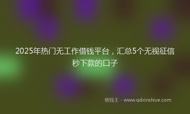 2025年热门无工作借钱平台，汇总5个无视征信秒下款的口子