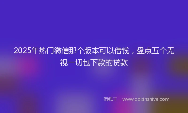 2025年热门微信那个版本可以借钱，盘点五个无视一切包下款的贷款